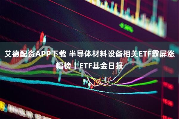 艾德配资APP下载 半导体材料设备相关ETF霸屏涨幅榜丨ETF基金日报