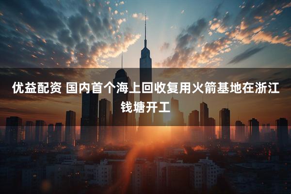 优益配资 国内首个海上回收复用火箭基地在浙江钱塘开工