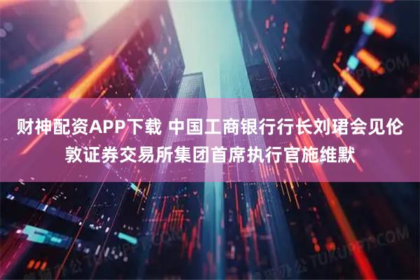 财神配资APP下载 中国工商银行行长刘珺会见伦敦证券交易所集团首席执行官施维默