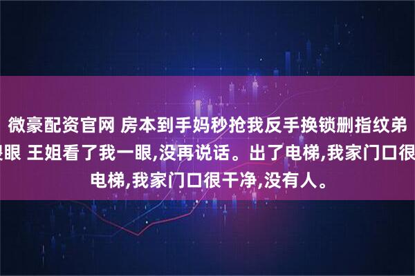 微豪配资官网 房本到手妈秒抢我反手换锁删指纹弟带女友当场傻眼 王姐看了我一眼,没再说话。出了电梯,我家门口很干净,没有人。