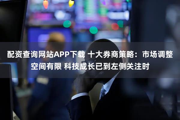 配资查询网站APP下载 十大券商策略：市场调整空间有限 科技成长已到左侧关注时