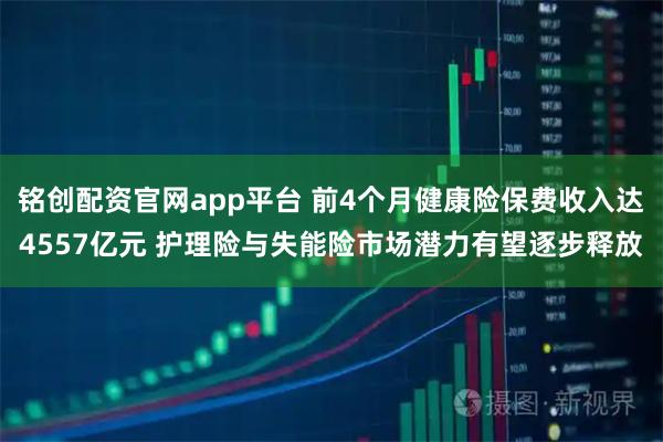 铭创配资官网app平台 前4个月健康险保费收入达4557亿元 护理险与失能险市场潜力有望逐步释放