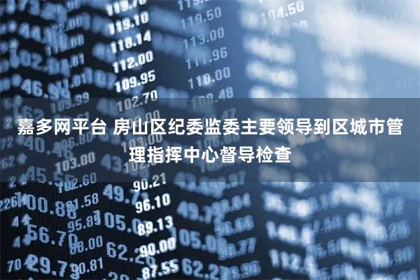 嘉多网平台 房山区纪委监委主要领导到区城市管理指挥中心督导检查