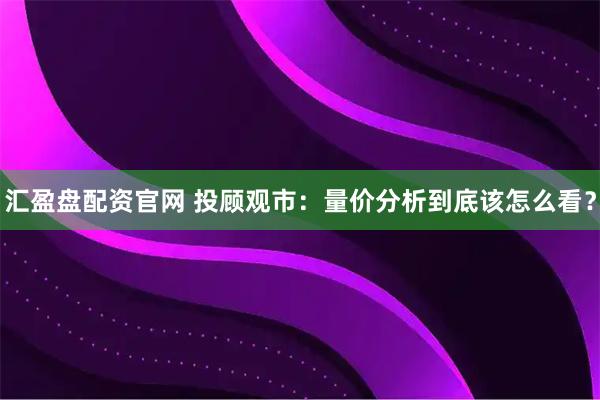 汇盈盘配资官网 投顾观市：量价分析到底该怎么看？