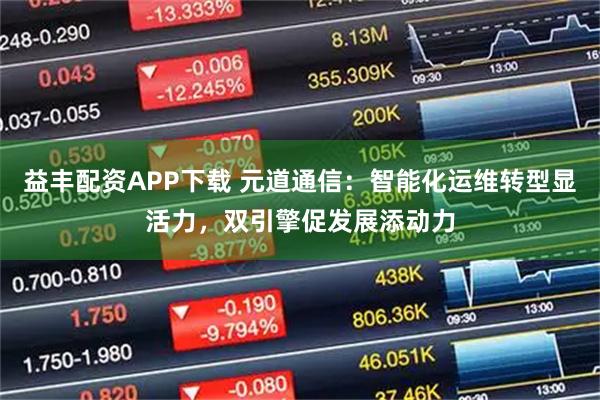 益丰配资APP下载 元道通信：智能化运维转型显活力，双引擎促发展添动力