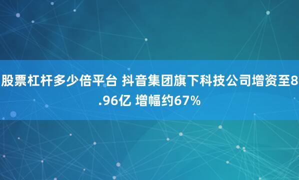 股票杠杆多少倍平台 抖音集团旗下科技公司增资至8.96亿 增幅约67%