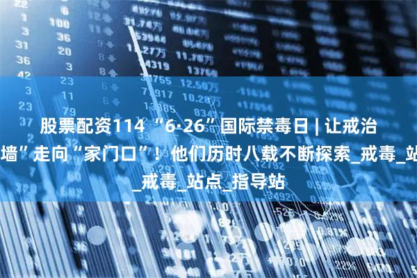 股票配资114 “6·26”国际禁毒日 | 让戒治关怀从“高墙”走向“家门口”！他们历时八载不断探索_戒毒_站点_指导站