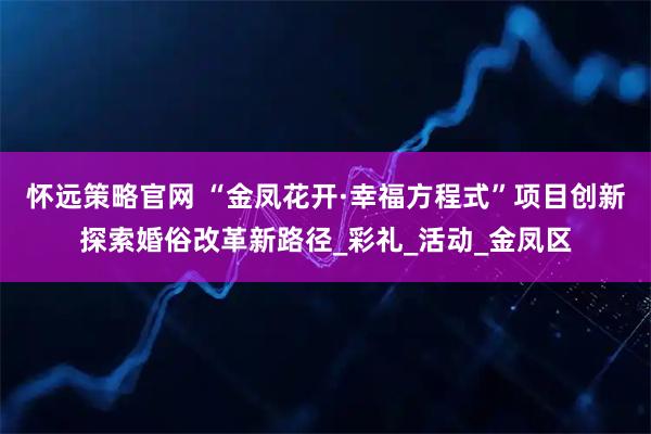 怀远策略官网 “金凤花开·幸福方程式”项目创新探索婚俗改革新路径_彩礼_活动_金凤区