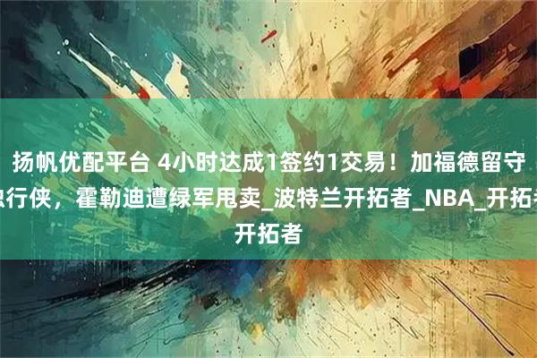 扬帆优配平台 4小时达成1签约1交易！加福德留守独行侠，霍勒迪遭绿军甩卖_波特兰开拓者_NBA_开拓者
