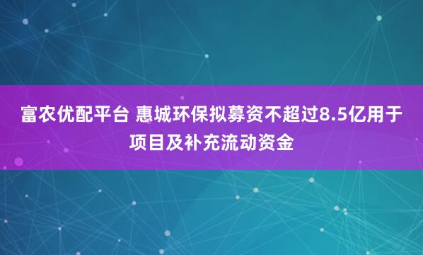 富农优配平台 惠城环保拟募资不超过8.5亿用于项目及补充流动资金