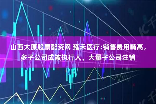 山西太原股票配资网 雍禾医疗:销售费用畸高，多子公司成被执行人、大量子公司注销