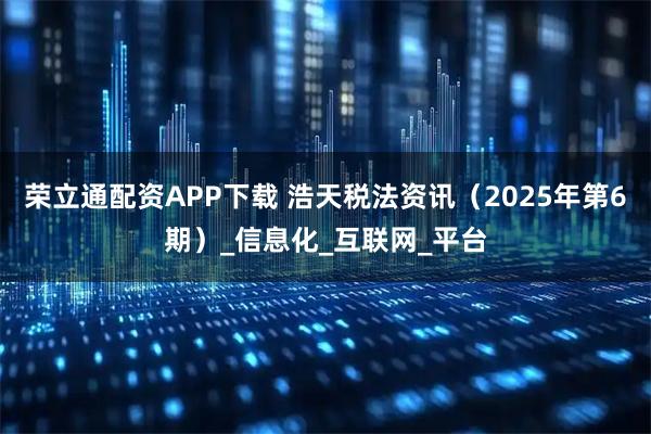 荣立通配资APP下载 浩天税法资讯（2025年第6期）_信息化_互联网_平台