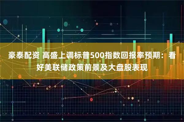 豪泰配资 高盛上调标普500指数回报率预期：看好美联储政策前景及大盘股表现