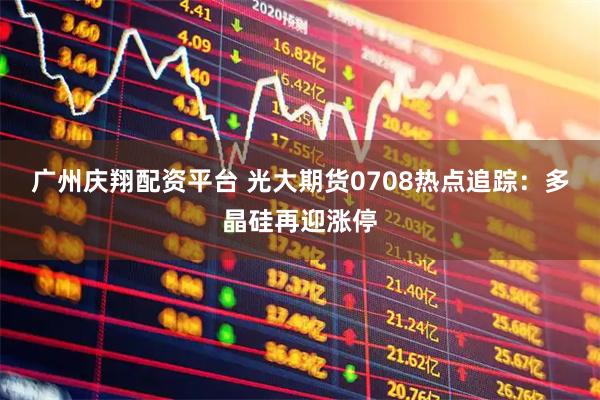 广州庆翔配资平台 光大期货0708热点追踪：多晶硅再迎涨停