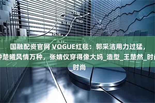 国融配资官网 VOGUE红毯：郭采洁用力过猛，钟楚曦风情万种，张婧仪穿得像大妈_造型_王楚然_时尚