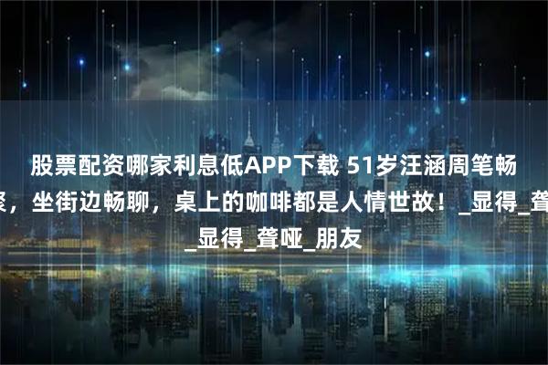 股票配资哪家利息低APP下载 51岁汪涵周笔畅长沙重聚，坐街边畅聊，桌上的咖啡都是人情世故！_显得_聋哑_朋友