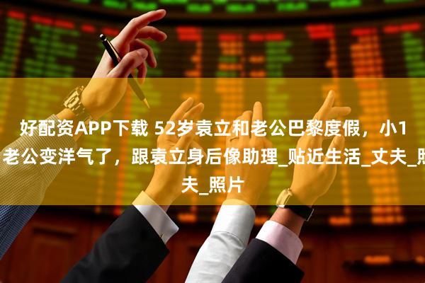 好配资APP下载 52岁袁立和老公巴黎度假，小11岁老公变洋气了，跟袁立身后像助理_贴近生活_丈夫_照片