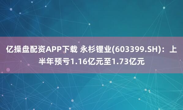 亿操盘配资APP下载 永杉锂业(603399.SH)：上半年预亏1.16亿元至1.73亿元