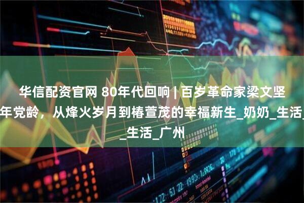 华信配资官网 80年代回响 | 百岁革命家梁文坚：87年党龄，从烽火岁月到椿萱茂的幸福新生_奶奶_生活_广州
