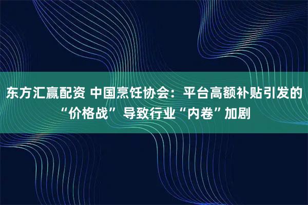 东方汇赢配资 中国烹饪协会：平台高额补贴引发的“价格战” 导致行业“内卷”加剧