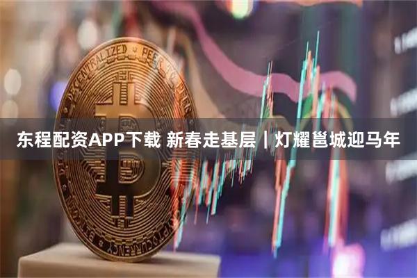 东程配资APP下载 新春走基层｜灯耀邕城迎马年