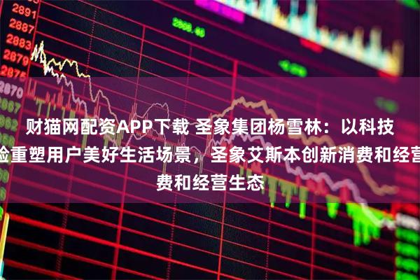 财猫网配资APP下载 圣象集团杨雪林：以科技与体验重塑用户美好生活场景，圣象艾斯本创新消费和经营生态