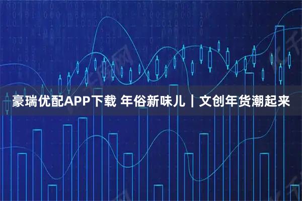豪瑞优配APP下载 年俗新味儿｜文创年货潮起来