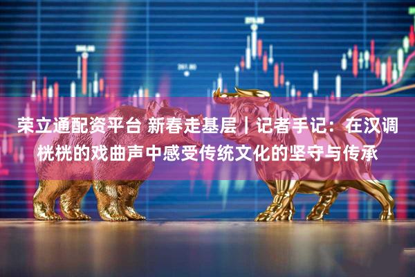 荣立通配资平台 新春走基层｜记者手记：在汉调桄桄的戏曲声中感受传统文化的坚守与传承