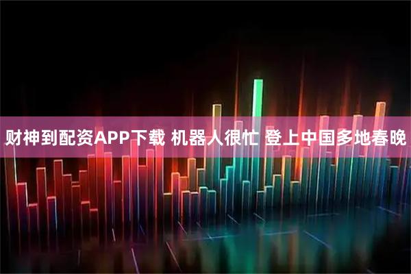 财神到配资APP下载 机器人很忙 登上中国多地春晚