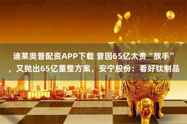 迪莱奥普配资APP下载 曾因65亿太贵“放手”，又抛出65亿重整方案，安宁股份：看好钛制品