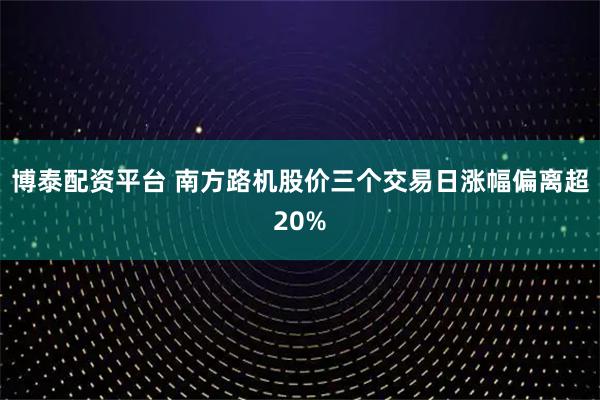 博泰配资平台 南方路机股价三个交易日涨幅偏离超20%