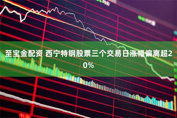 至宝金配资 西宁特钢股票三个交易日涨幅偏离超20%