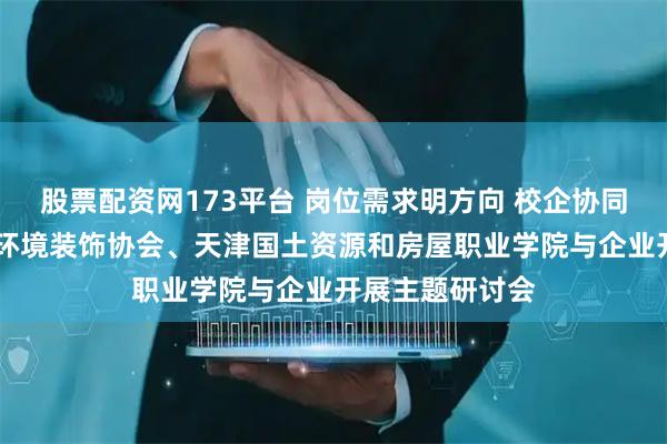 股票配资网173平台 岗位需求明方向 校企协同育英才 天津市环境装饰协会、天津国土资源和房屋职业学院与企业开展主题研讨会