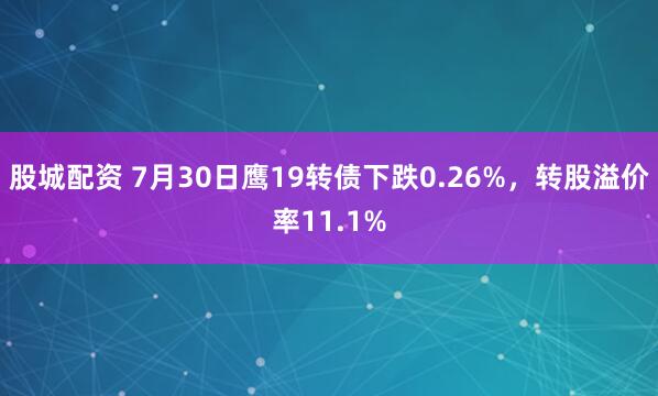 股城配资 7月30日鹰19转债下跌0.26%，转股溢价率11.1%