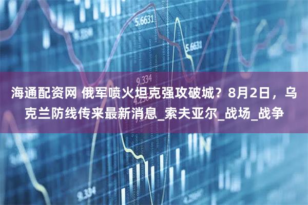 海通配资网 俄军喷火坦克强攻破城？8月2日，乌克兰防线传来最新消息_索夫亚尔_战场_战争