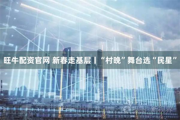 旺牛配资官网 新春走基层丨“村晚”舞台选“民星”