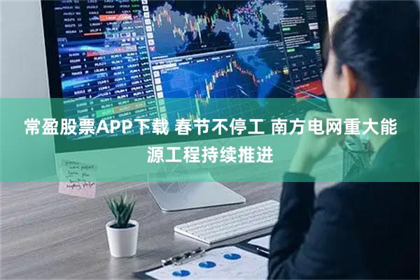 常盈股票APP下载 春节不停工 南方电网重大能源工程持续推进