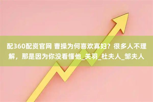 配360配资官网 曹操为何喜欢寡妇？很多人不理解，那是因为你没看懂他_关羽_杜夫人_邹夫人