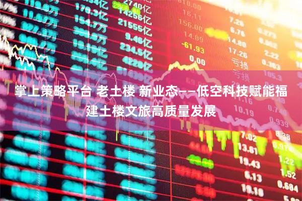 掌上策略平台 老土楼 新业态——低空科技赋能福建土楼文旅高质量发展