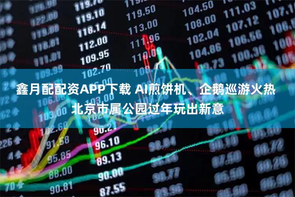鑫月配配资APP下载 AI煎饼机、企鹅巡游火热 北京市属公园过年玩出新意