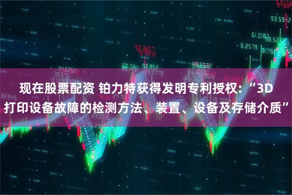 现在股票配资 铂力特获得发明专利授权: “3D打印设备故障的检测方法、装置、设备及存储介质”