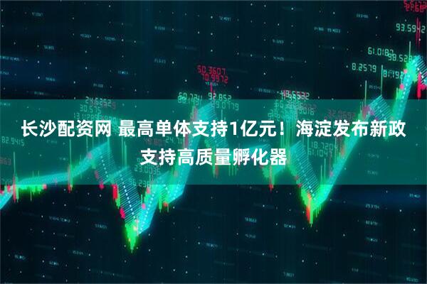 长沙配资网 最高单体支持1亿元！海淀发布新政支持高质量孵化器
