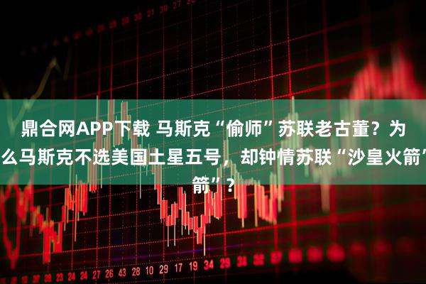 鼎合网APP下载 马斯克“偷师”苏联老古董？为什么马斯克不选美国土星五号，却钟情苏联“沙皇火箭”？