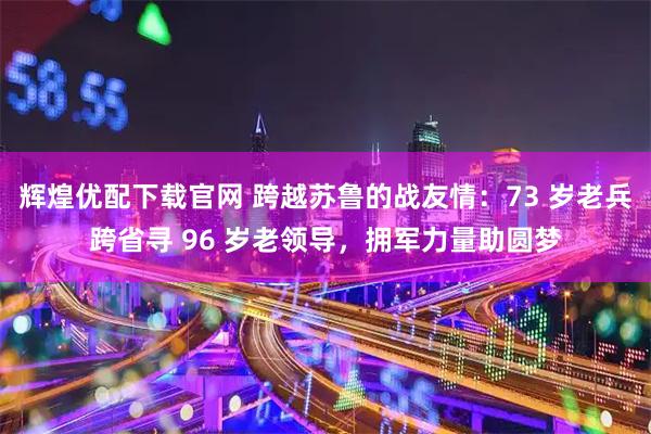 辉煌优配下载官网 跨越苏鲁的战友情：73 岁老兵跨省寻 96 岁老领导，拥军力量助圆梦