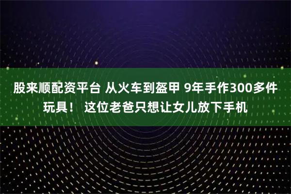 股来顺配资平台 从火车到盔甲 9年手作300多件玩具！ 这位老爸只想让女儿放下手机