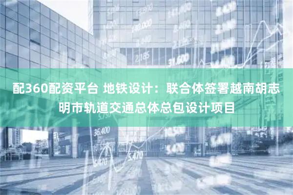 配360配资平台 地铁设计:联合体签署越南胡志明市轨道交通总体总包设计项目