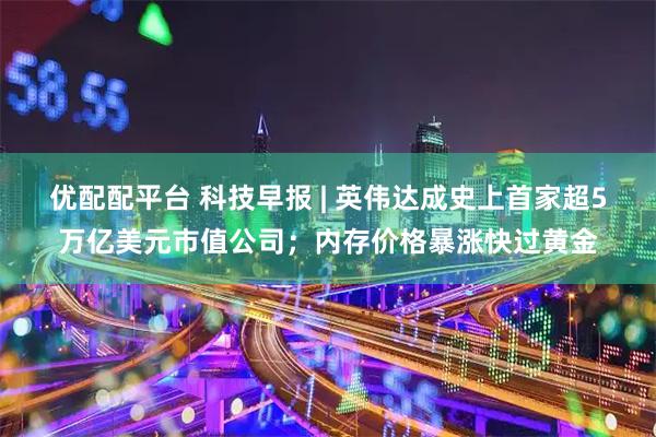 优配配平台 科技早报 | 英伟达成史上首家超5万亿美元市值公司；内存价格暴涨快过黄金