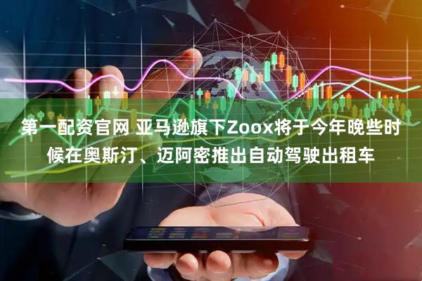 第一配资官网 亚马逊旗下Zoox将于今年晚些时候在奥斯汀、迈阿密推出自动驾驶出租车