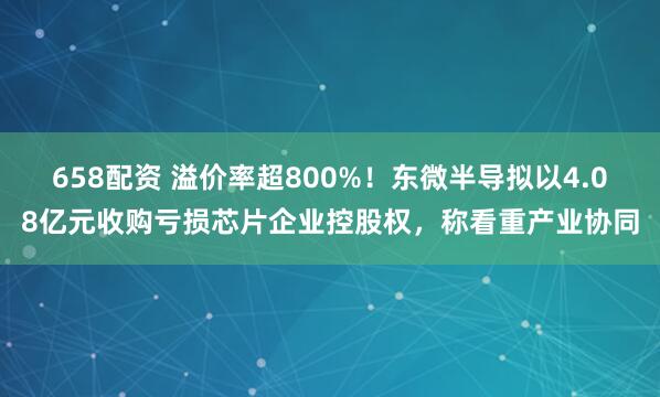658配资 溢价率超800%！东微半导拟以4.08亿元收购亏损芯片企业控股权，称看重产业协同