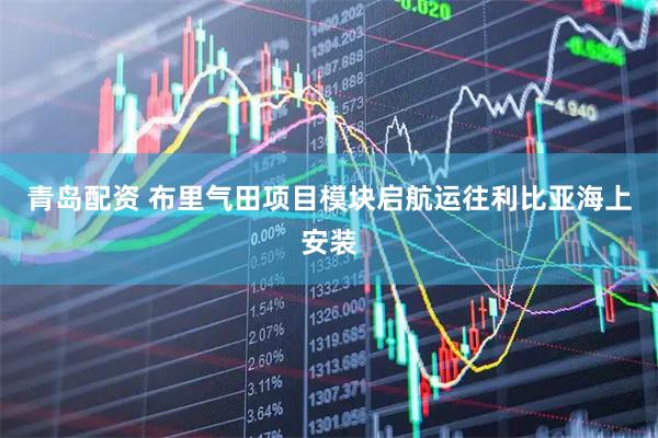 青岛配资 布里气田项目模块启航运往利比亚海上安装